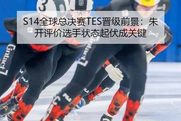 S14全球总决赛TES晋级前景：朱开评价选手状态起伏成关键