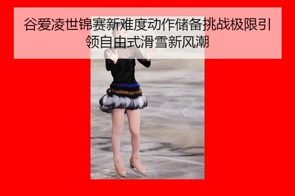 谷爱凌世锦赛新难度动作储备挑战极限引领自由式滑雪新风潮