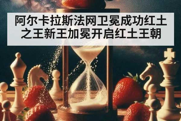 阿尔卡拉斯法网卫冕成功红土之王新王加冕开启红土王朝