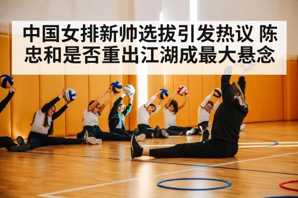 中国女排新帅选拔引发热议 陈忠和是否重出江湖成最大悬念