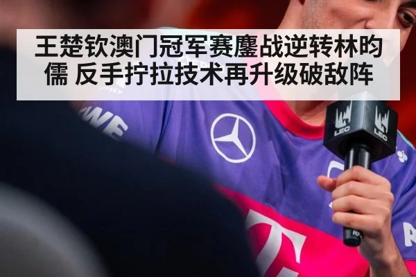 王楚钦澳门冠军赛鏖战逆转林昀儒 反手拧拉技术再升级破敌阵